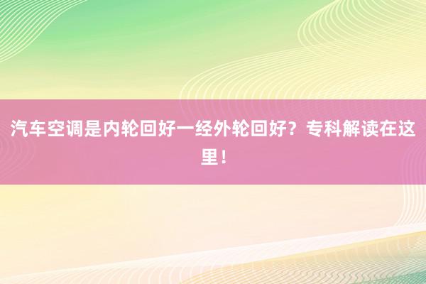汽车空调是内轮回好一经外轮回好？专科解读在这里！