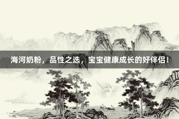 海河奶粉，品性之选，宝宝健康成长的好伴侣！