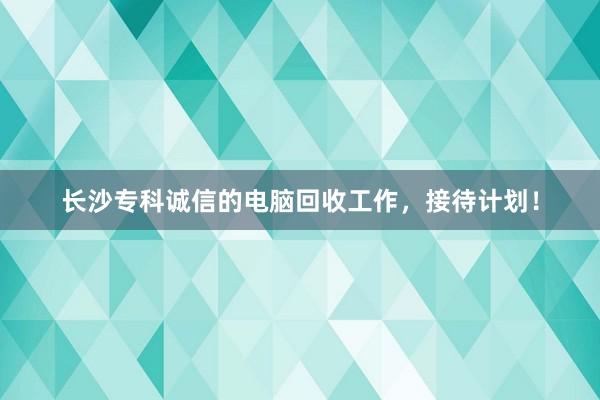 长沙专科诚信的电脑回收工作，接待计划！