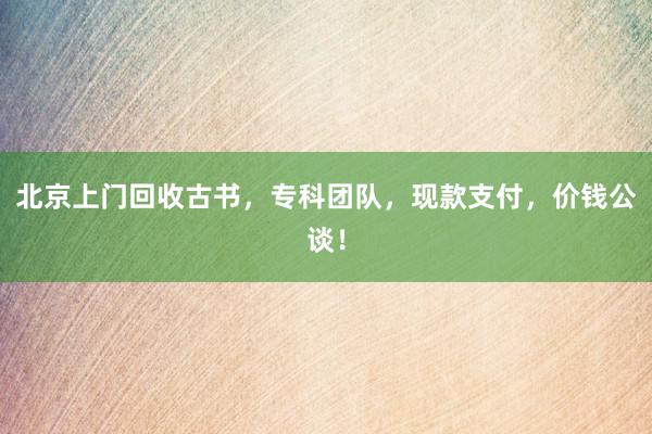 北京上门回收古书，专科团队，现款支付，价钱公谈！