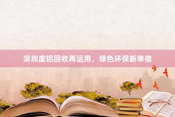 深圳废铝回收再运用，绿色环保新举措